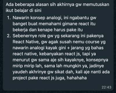 Ada beberapa alasan sih akhirnya gw memutuskan ikut belajar di sini. 1. Nawarin konsep analogi, ini ngabantu gw banget buat memahami gimane react itu bekerja dan kenape harus pake itu. 2. Sebenernye role gw yg sekarang ini pakenya React Native, gw agak susah nemu course yg nawarin analogi kayak gini + jarang yg bahas react native, kebanyakan react js, tapi ya menurut gw sama aje sih kayaknye, konsepnya mirip mirip lah, sama lah mungkin ya, jadinye yaudeh akhirnye gw sikat dah, kali aje nanti ada project pake react js juga, hahahaha